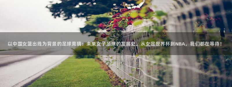 看世界杯：以中国女篮出线为背景的足球竞猜：未来女子足球的发展史，从女足世界杯到NBA，我们都在等待！