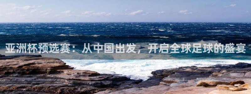 世界杯预选赛亚洲区赛程：亚洲杯预选赛：从中国出发，开启全球足球的盛宴